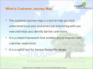 What is Customer Journey Map

• The customer journey map is a tool to help you best
understand how your customers are interacting with you
now and helps you identify barriers and levers.
• It is a simple framework that enables you to improve your
customer experience.
• It is a useful tool for Service Design/Re-design

All rights reserved. Copyright @ 2013 Canopus Business Management Group

 