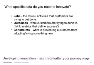 Customer Faithful > Journey Maps for Innovation 10
Developing innovation insight from/after your journey map
•  Jobs - the tasks / activities that customers are
trying to get done
•  Outcomes - what customers are trying to achieve
(think ‘metrics that define success’)
•  Constraints – what is preventing customers from
adopting/trying something new
What specific data do you need to innovate?
 