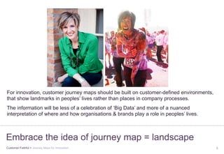 Customer Faithful > Journey Maps for Innovation 5
Embrace the idea of journey map = landscape
For innovation, customer journey maps should be built on customer-defined environments,
that show landmarks in peoples’ lives rather than places in company processes.
The information will be less of a celebration of ‘Big Data’ and more of a nuanced
interpretation of where and how organisations & brands play a role in peoples’ lives.
 