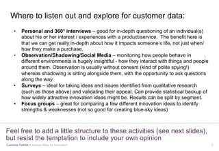 Customer Faithful > Journey Maps for Innovation 7
Feel free to add a little structure to these activities (see next slides),
but resist the temptation to include your own opinion
•  Personal and 360° interviews – good for in-depth questioning of an individual(s)
about his or her interest / experiences with a product/service. The benefit here is
that we can get really in-depth about how it impacts someone’s life, not just when/
how they make a purchase.
•  Observation/Shadowing/Social Media – monitoring how people behave in
different environments is hugely insightful - how they interact with things and people
around them. Observation is usually without consent (kind of polite spying!)
whereas shadowing is sitting alongside them, with the opportunity to ask questions
along the way.
•  Surveys – ideal for taking ideas and issues identified from qualitative research
(such as those above) and validating their appeal. Can provide statistical backup of
how widely attractive innovation ideas might be. Results can be split by segment.
•  Focus groups – great for comparing a few different innovation ideas to identify
strengths & weaknesses (not so good for creating blue-sky ideas)
Where to listen out and explore for customer data:
 