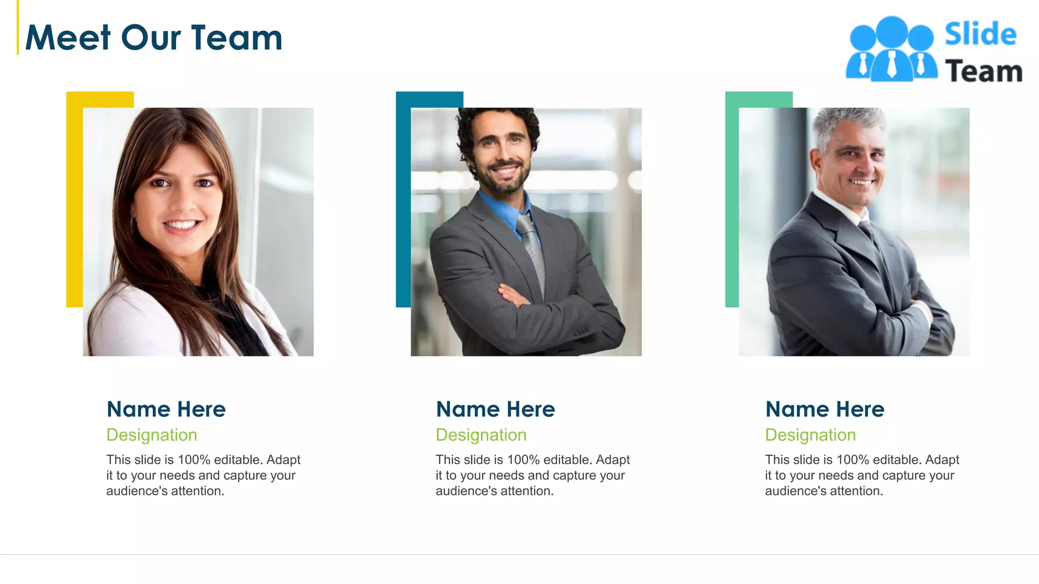 Meet Our Team
Name Here
This slide is 100% editable. Adapt
it to your needs and capture your
audience's attention.
Designation
Name Here
This slide is 100% editable. Adapt
it to your needs and capture your
audience's attention.
Designation
Name Here
This slide is 100% editable. Adapt
it to your needs and capture your
audience's attention.
Designation
20
 