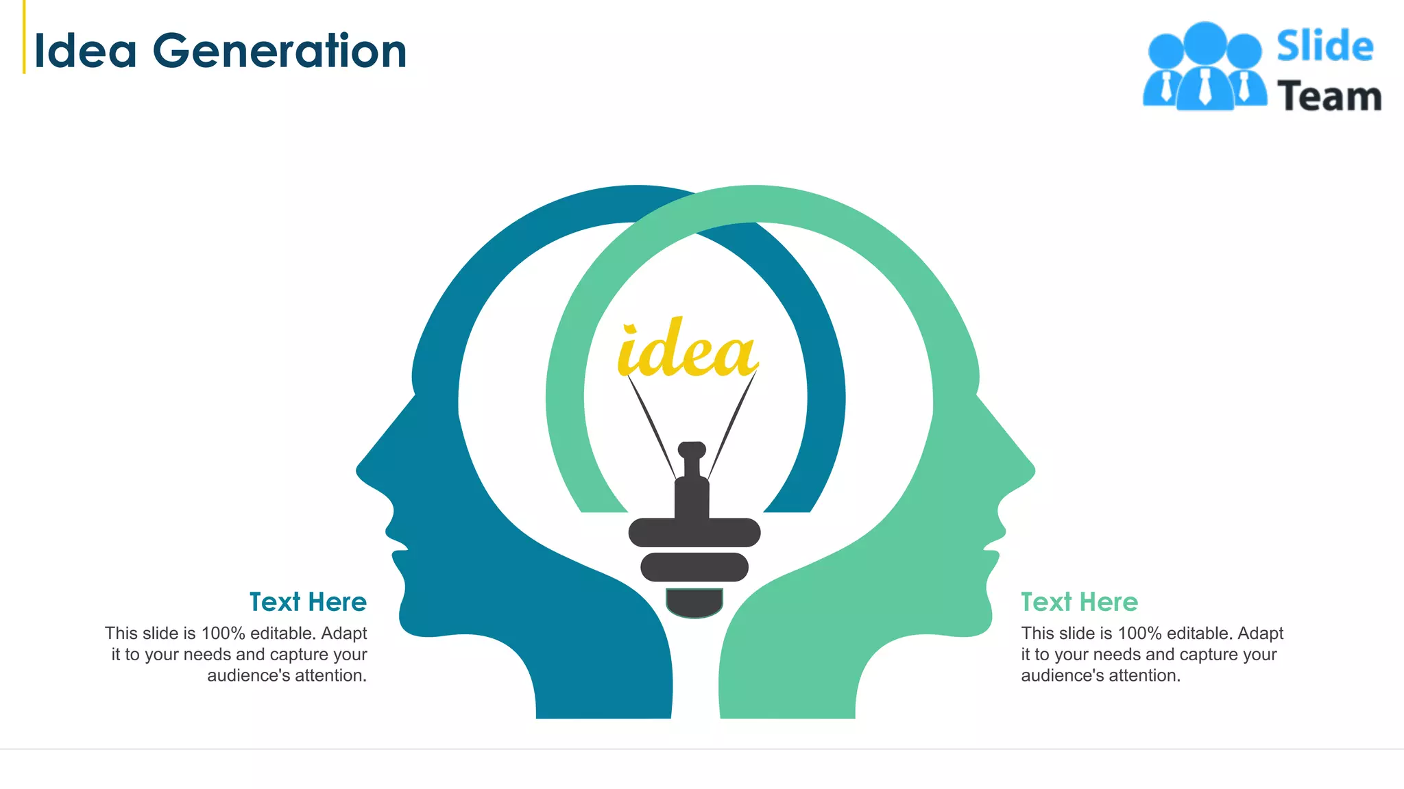 Idea Generation
21
This slide is 100% editable. Adapt
it to your needs and capture your
audience's attention.
Text Here
This slide is 100% editable. Adapt
it to your needs and capture your
audience's attention.
Text Here
 