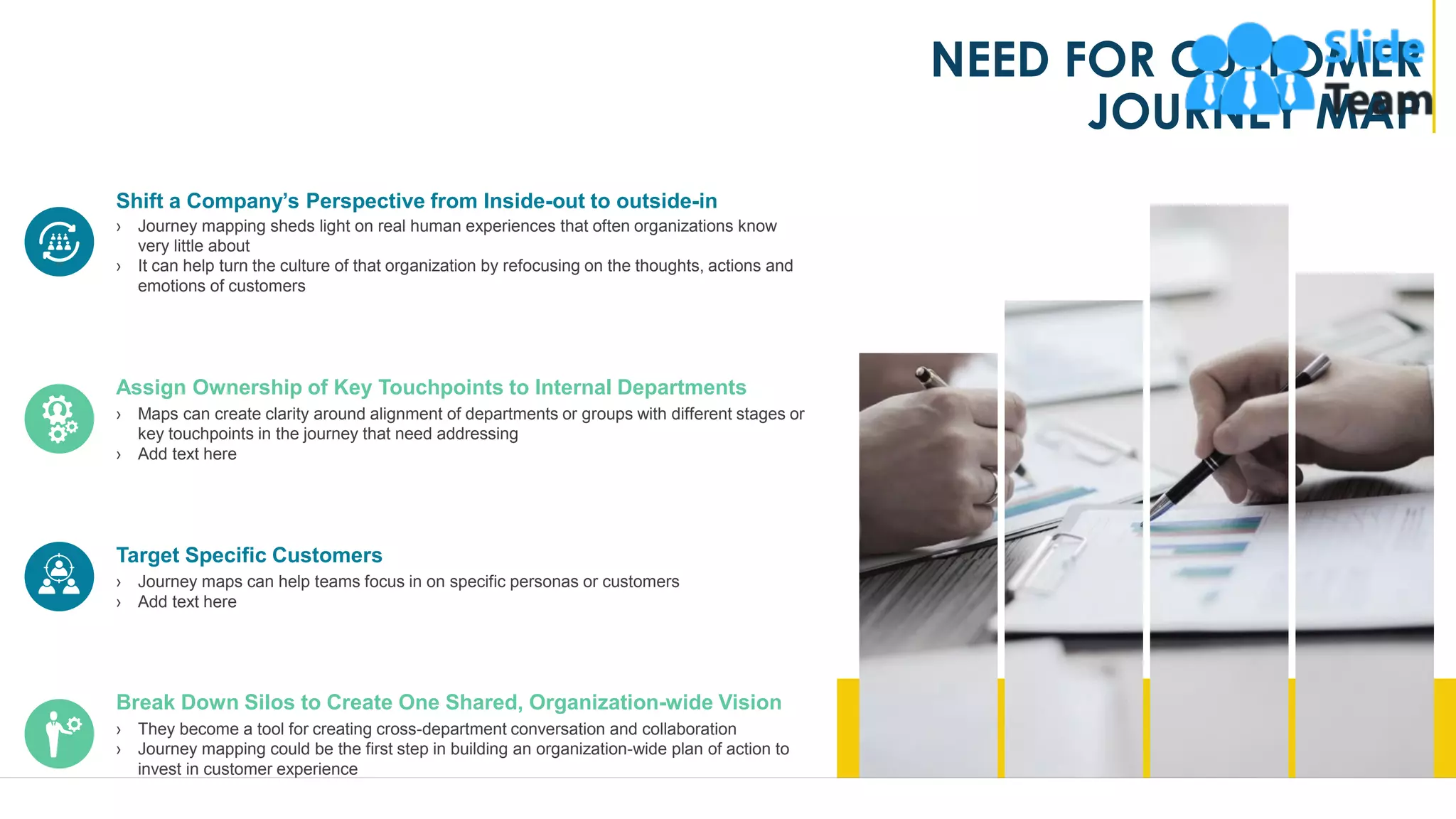 NEED FOR CUSTOMER
JOURNEY MAP
Shift a Company’s Perspective from Inside-out to outside-in
› Journey mapping sheds light on real human experiences that often organizations know
very little about
› It can help turn the culture of that organization by refocusing on the thoughts, actions and
emotions of customers
Assign Ownership of Key Touchpoints to Internal Departments
› Maps can create clarity around alignment of departments or groups with different stages or
key touchpoints in the journey that need addressing
› Add text here
Target Specific Customers
› Journey maps can help teams focus in on specific personas or customers
› Add text here
Break Down Silos to Create One Shared, Organization-wide Vision
› They become a tool for creating cross-department conversation and collaboration
› Journey mapping could be the first step in building an organization-wide plan of action to
invest in customer experience
5
 