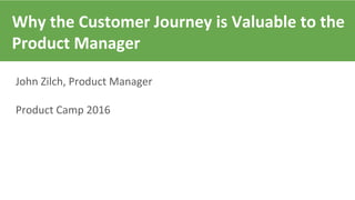 Why the Customer Journey is Valuable to the
Product Manager
John Zilch, Product Manager
Product Camp 2016
 