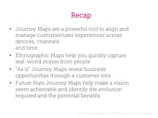 Recap
•  Journey Maps are a powerful tool to align and
manage customer/user experiences across
devices, channels
and time
•  Ethnographic Maps help you quickly capture
real-world stories from people
•  “As is” Journey Maps reveal business
opportunities through a customer lens
•  Future State Journey Maps help make a vision
seem achievable and identify the evolution
required and the potential beneﬁts

http://jasonfurnell.wordpress.com/2010/08/04/customer-journey-sketchboards/

 