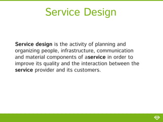 Service Design
Service design is the activity of planning and
organizing people, infrastructure, communication
and material components of aservice in order to
improve its quality and the interaction between the
service provider and its customers.
 