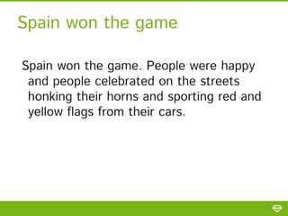 Spain won the game
Spain won the game. People were happy
and people celebrated on the streets
honking their horns and sporting red and
yellow flags from their cars.
 