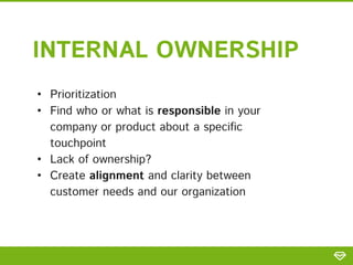 • Prioritization
• Find who or what is responsible in your
company or product about a specific
touchpoint
• Lack of ownership?
• Create alignment and clarity between
customer needs and our organization
INTERNAL OWNERSHIP
 