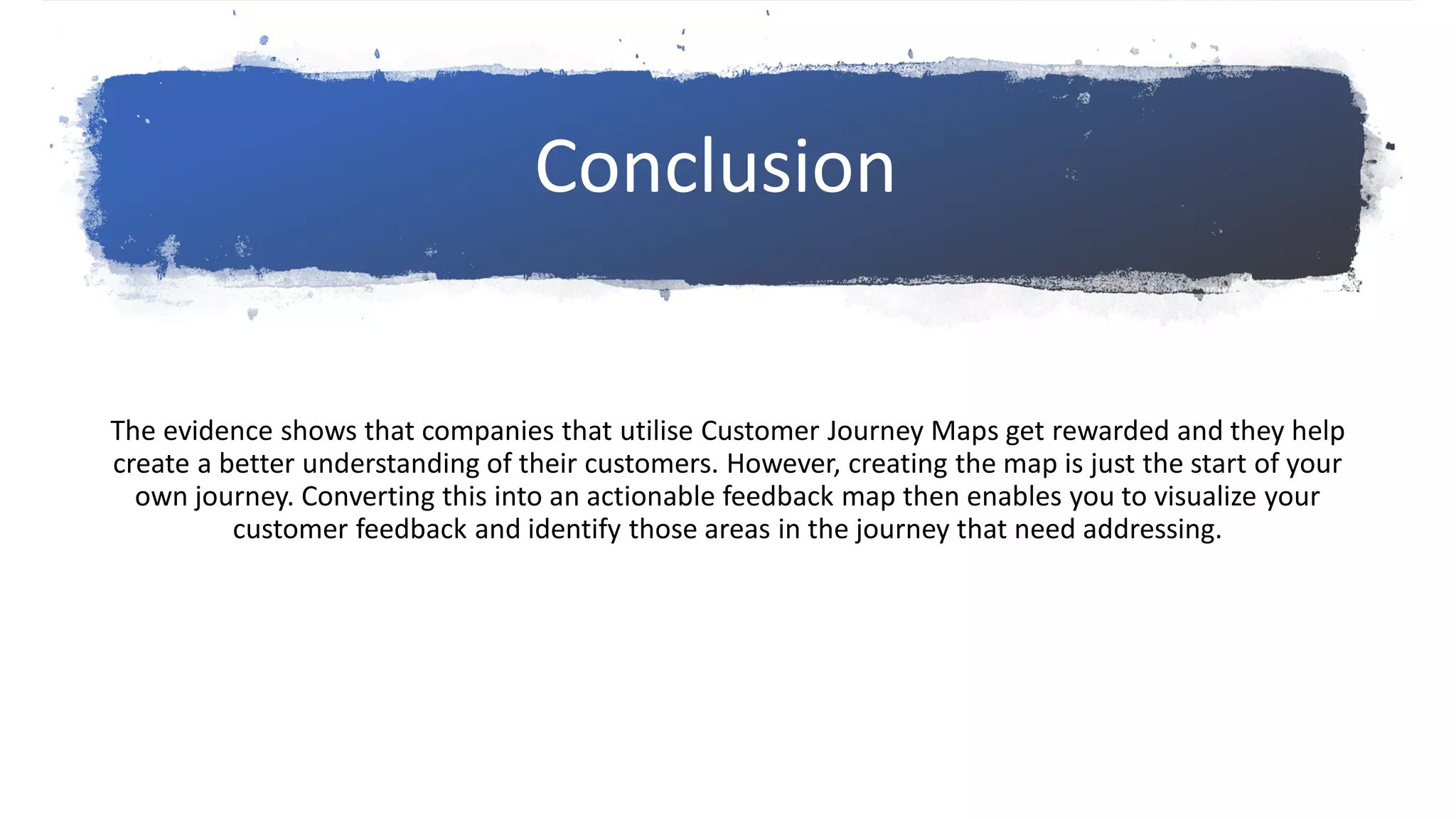 The evidence shows that companies that utilise Customer Journey Maps get rewarded and they help
create a better understanding of their customers. However, creating the map is just the start of your
own journey. Converting this into an actionable feedback map then enables you to visualize your
customer feedback and identify those areas in the journey that need addressing.
Conclusion
 