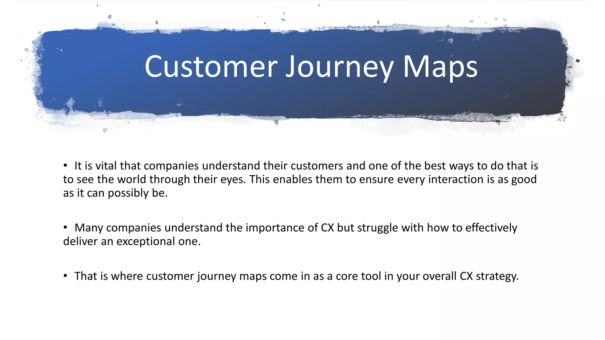 • It is vital that companies understand their customers and one of the best ways to do that is
to see the world through their eyes. This enables them to ensure every interaction is as good
as it can possibly be.
• Many companies understand the importance of CX but struggle with how to effectively
deliver an exceptional one.
• That is where customer journey maps come in as a core tool in your overall CX strategy.
Customer Journey Maps
 
