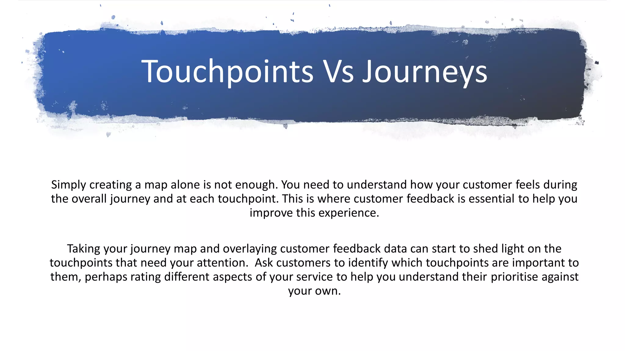 Simply creating a map alone is not enough. You need to understand how your customer feels during
the overall journey and at each touchpoint. This is where customer feedback is essential to help you
improve this experience.
Taking your journey map and overlaying customer feedback data can start to shed light on the
touchpoints that need your attention. Ask customers to identify which touchpoints are important to
them, perhaps rating different aspects of your service to help you understand their prioritise against
your own.
Touchpoints Vs Journeys
 