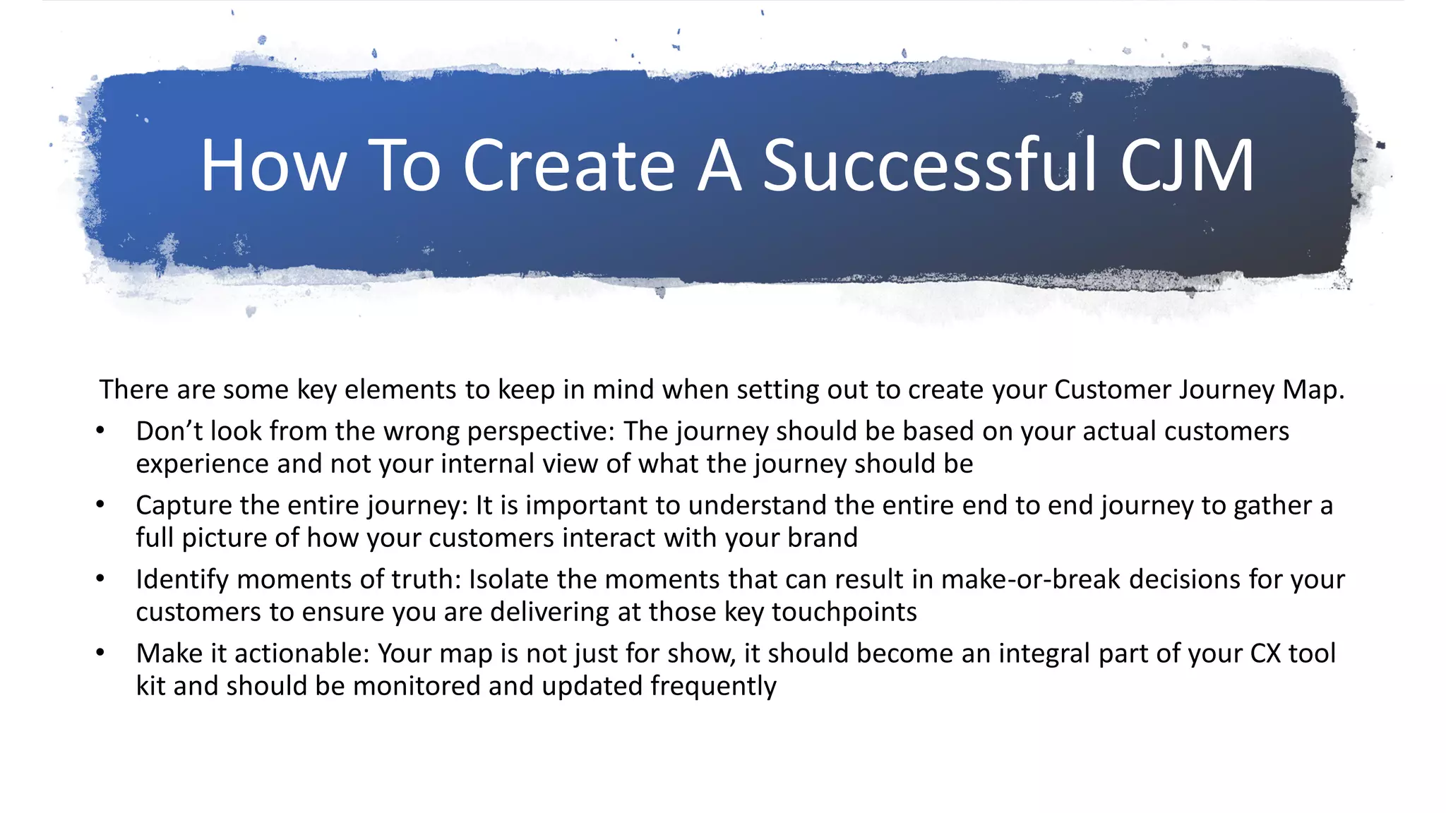 There are some key elements to keep in mind when setting out to create your Customer Journey Map.
• Don’t look from the wrong perspective: The journey should be based on your actual customers
experience and not your internal view of what the journey should be
• Capture the entire journey: It is important to understand the entire end to end journey to gather a
full picture of how your customers interact with your brand
• Identify moments of truth: Isolate the moments that can result in make-or-break decisions for your
customers to ensure you are delivering at those key touchpoints
• Make it actionable: Your map is not just for show, it should become an integral part of your CX tool
kit and should be monitored and updated frequently
How To Create A Successful CJM
 