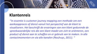 Klantenreis
‘’In essentie is customer journey mapping een methode om een
aankoopproces of dienst vanuit het perspectief van de klant te
visualiseren. Het beschrijft de ervaringen van een klant gedurende de
spreekwoordelijke reis die een klant maakt om zich te oriënteren, een
product of dienst aan te schaffen en er gebruik van te maken. In alle
contactmomenten en via alle kanalen (Nouhuys, 2011). ‘’
 
