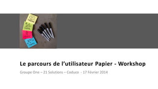 Le parcours de l’utilisateur Papier - Workshop
Groupe One – 21 Solutions – Coduco - 17 Février 2014

 