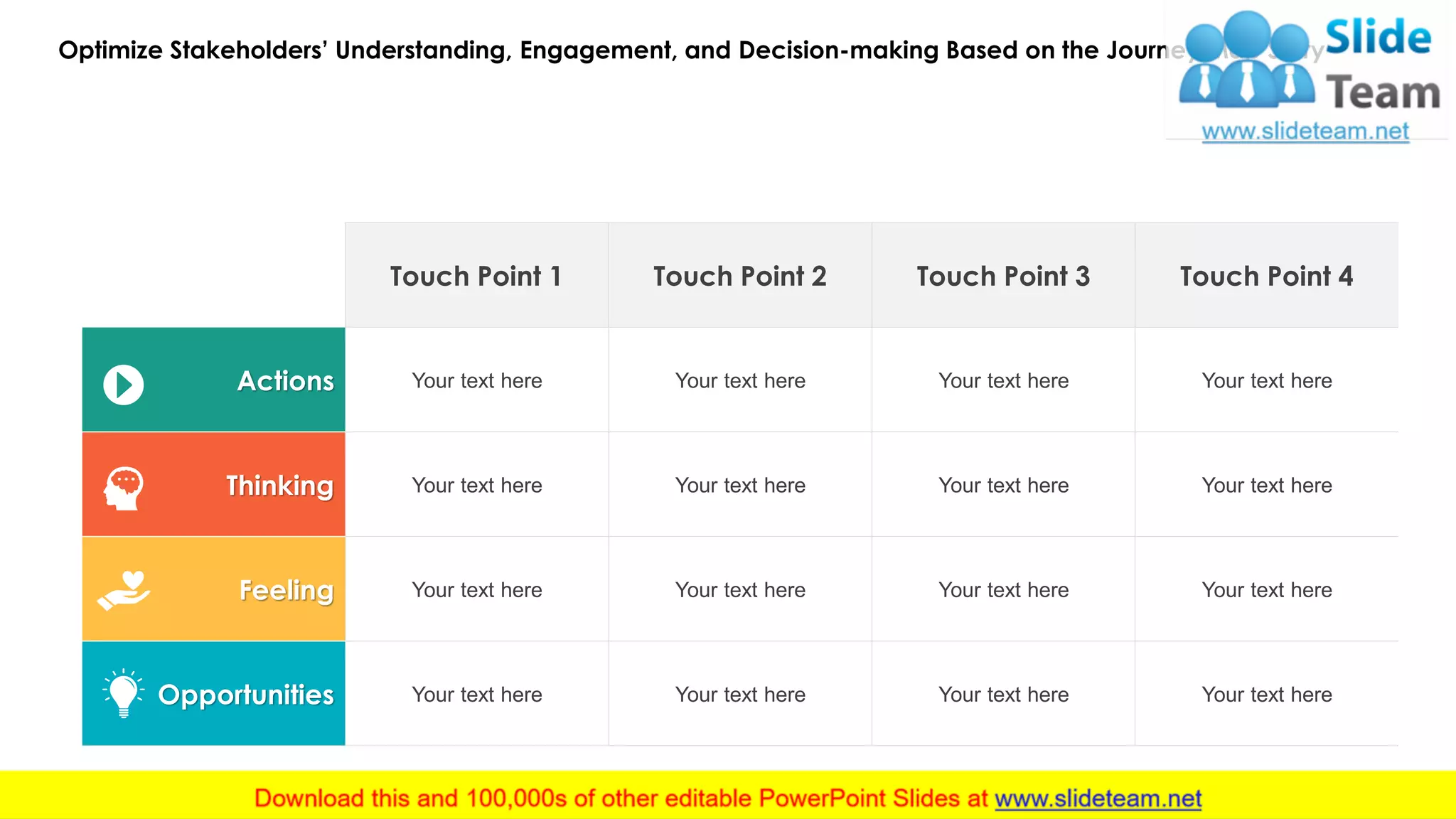 Optimize Stakeholders’ Understanding, Engagement, and Decision-making Based on the Journey Map Story
20
Touch Point 1 Touch Point 2 Touch Point 3 Touch Point 4
Actions Your text here Your text here Your text here Your text here
Thinking Your text here Your text here Your text here Your text here
Feeling Your text here Your text here Your text here Your text here
Opportunities Your text here Your text here Your text here Your text here
 