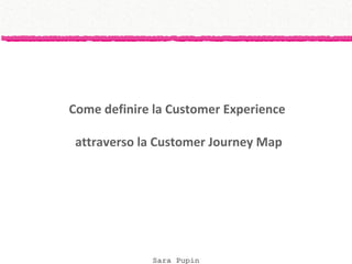Sara Pupin
Come definire la Customer Experience
attraverso la Customer Journey Map
 