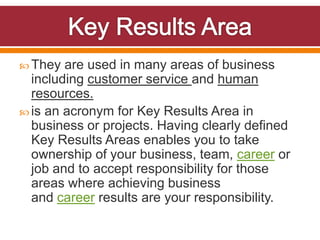  They are used in many areas of business
including customer service and human
resources.
is an acronym for Key Results Area in
business or projects. Having clearly defined
Key Results Areas enables you to take
ownership of your business, team, career or
job and to accept responsibility for those
areas where achieving business
and career results are your responsibility.