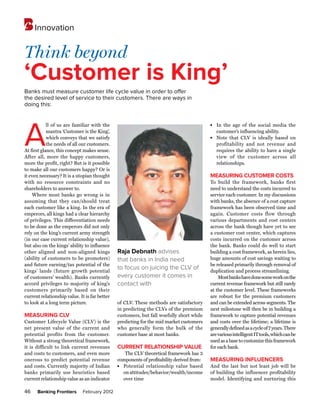 Innovation


Think beyond
‘Customer is King’
Banks must measure customer life cycle value in order to offer
the desired level of service to their customers. There are ways in
doing this:




A
            ll of us are familiar with the                                                 l	
                                                                                                In the age of the social media the
            mantra ‘Customer is the King’,                                                      customer’s influencing ability.
            which conveys that we satisfy                                                  l	
                                                                                                Note that CLV is ideally based on
            the needs of all our customers.                                                     profitability and not revenue and
At first glance, this concept makes sense.                                                      requires the ability to have a single
After all, more the happy customers,                                                            view of the customer across all
more the profit, right? But is it possible                                                      relationships.
to make all our customers happy? Or is
it even necessary? It is a utopian thought                                                 MEASURING CUSTOMER COSTS
with no resource constraints and no                                                        To build the framework, banks first
shareholders to answer to.                                                                 need to understand the costs incurred to
     Where most banks go wrong is in                                                       service each customer. In my discussions
assuming that they can/should treat                                                        with banks, the absence of a cost capture
each customer like a king. In the era of                                                   framework has been observed time and
emperors, all kings had a clear hierarchy                                                  again. Customer costs flow through
of privileges. This differentiation needs                                                  various departments and cost centers
to be done as the emperors did not only                                                    across the bank though have yet to see
rely on the king’s current army strength                                                   a customer cost center, which captures
(in our case current relationship value),                                                  costs incurred on the customer across
but also on the kings’ ability to influence                                                the bank. Banks could do well to start
other aligned and non-aligned kings            Raja Debnath advises                        building a cost framework, as herein lies,
(ability of customers to be promoters)         that banks in India need                    huge amounts of cost savings waiting to
and future earning/tax potential of the                                                    be released primarily through removal of
kings’ lands (future growth potential
                                               to focus on juicing the CLV of              duplication and process streamlining.
of customers’ wealth). Banks currently         every customer it comes in                      Most banks have done some work on the
accord privileges to majority of king’s        contact with                                current revenue framework but still rarely
customers primarily based on their                                                         at the customer level. These frameworks
current relationship value. It is far better                                               are robust for the premium customers
to look at a long term picture.                of CLV. These methods are satisfactory      and can be extended across segments. The
                                               in predicting the CLVs of the premium       next milestone will then be in building a
MEASURING CLV                                  customers, but fall woefully short while    framework to capture potential revenues
Customer Lifecycle Value (CLV) is the          predicting for the mid market customers     and costs over the lifetime; a lifetime is
net present value of the current and           who generally form the bulk of the          generally defined as a cycle of 7 years. There
potential profits from the customer.           customer base at most banks.                are various intelligent IT tools, which can be
Without a strong theoretical framework,                                                    used as a base to customize this framework
it is difficult to link current revenues       Current relationship value                  for each bank.
and costs to customers, and even more             The CLV theoretical framework has 3
onerous to predict potential revenue           components of profitability derived from:   MEASURING INFLUENCERS
and costs. Currently majority of Indian        l	
                                                 Potential relationship value based        And the last but not least job will be
banks primarily use heuristics based             on attitudes/behavior/wealth/income       of building the influencer profitability
current relationship value as an indicator       over time                                 model. Identifying and nurturing this

46    Banking Frontiers       February 2012
 