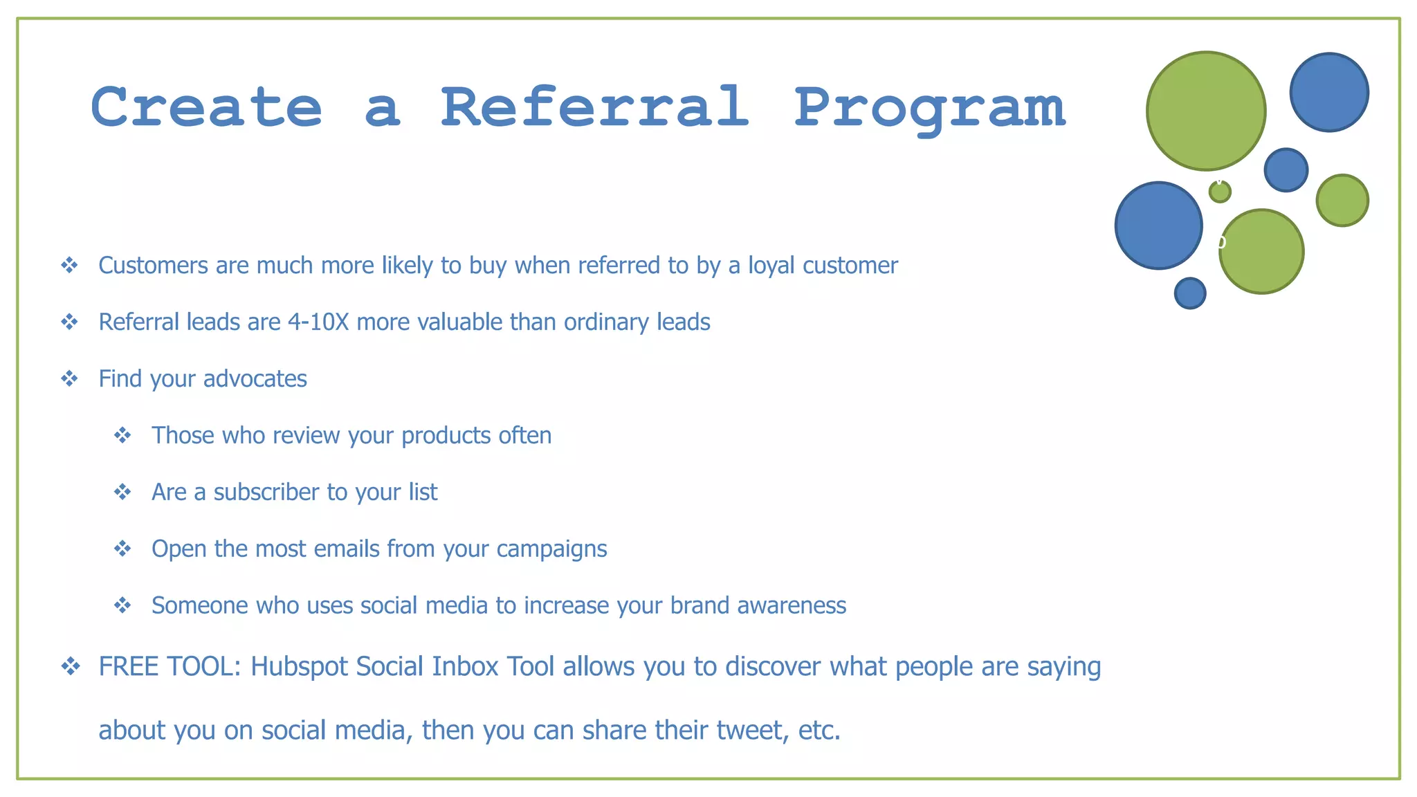 Create a Referral Program
 Customers are much more likely to buy when referred to by a loyal customer
 Referral leads are 4-10X more valuable than ordinary leads
 Find your advocates
 Those who review your products often
 Are a subscriber to your list
 Open the most emails from your campaigns
 Someone who uses social media to increase your brand awareness
 FREE TOOL: Hubspot Social Inbox Tool allows you to discover what people are saying
about you on social media, then you can share their tweet, etc.
v
b
 