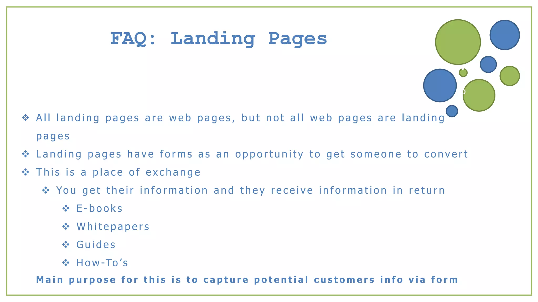 FAQ: Landing Pages
 A l l l a n d i n g p a g e s a r e w e b p a g e s , b u t n o t a l l w e b p a g e s a r e l a n d i n g
p a g e s
 L a n d i n g p a g e s h a v e f o r m s a s a n o p p o r t u n i t y t o g e t s o m e o n e t o c o n v e r t
 T h i s i s a p l a c e o f e x c h a n g e
 Yo u g e t t h e i r i n f o r m a t i o n a n d t h e y r e c e i v e i n f o r m a t i o n i n r e t u r n
 E - b o o k s
 W h i t e p a p e r s
 G u i d e s
 H o w -To ’s
M a i n p u r p o s e f o r t h i s i s t o c a p t u r e p o t e n t i a l c u s t o m e r s i n f o v i a f o r m
v
b
 