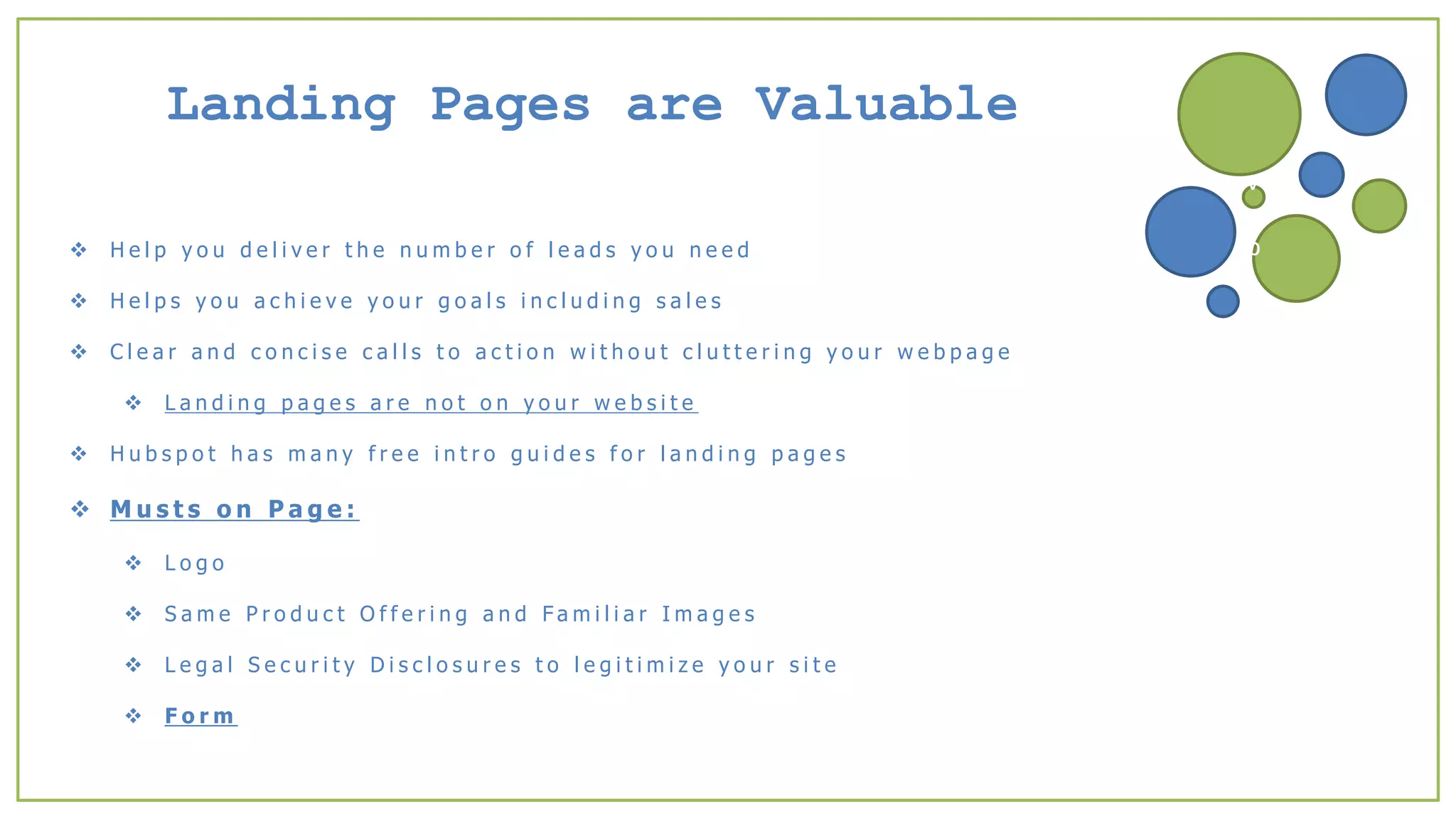Landing Pages are Valuable
 H e l p y o u d e l i v e r t h e n u m b e r o f l e a d s y o u n e e d
 H e l p s y o u a c h i e v e y o u r g o a l s i n c l u d i n g s a l e s
 C l e a r a n d c o n c i s e c a l l s t o a c t i o n w i t h o u t c l u t t e r i n g y o u r w e b p a g e
 L a n d i n g p a g e s a r e n o t o n y o u r w e b s i t e
 H u b s p o t h a s m a n y f r e e i n t r o g u i d e s f o r l a n d i n g p a g e s
 M u s t s o n P a g e :
 L o g o
 S a m e P r o d u c t O f f e r i n g a n d F a m i l i a r I m a g e s
 L e g a l S e c u r i t y D i s c l o s u r e s t o l e g i t i m i z e y o u r s i t e
 F o r m
v
b
 