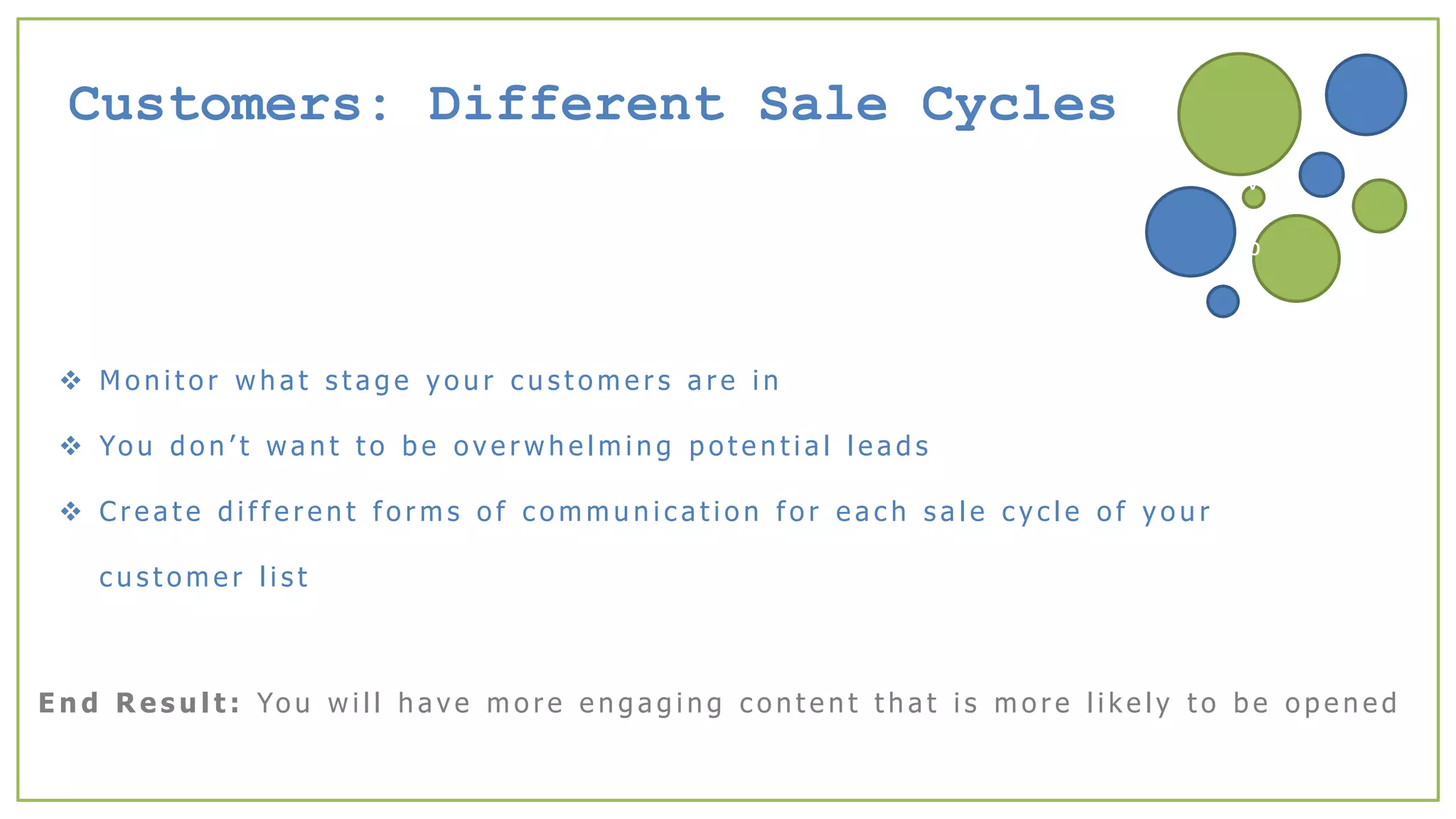 Customers: Different Sale Cycles
 M o n i t o r w h a t s t a g e y o u r c u s t o m e r s a r e i n
 Yo u d o n ’ t w a n t t o b e o v e r w h e l m i n g p o t e n t i a l l e a d s
 C r e a t e d i f f e r e n t f o r m s o f c o m m u n i c a t i o n f o r e a c h s a l e c y c l e o f y o u r
c u s t o m e r l i s t
v
b
E n d R e s u l t : Yo u w i l l h a v e m o r e e n g a g i n g c o n t e n t t h a t i s m o r e l i k e l y t o b e o p e n e d
 