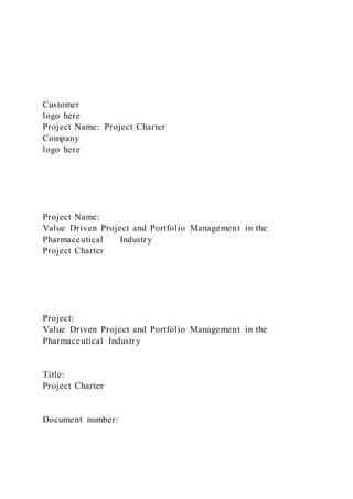 Customer
logo here
Project Name: Project Charter
Company
logo here
Project Name:
Value Driven Project and Portfolio Management in the
Pharmaceutical Industry
Project Charter
Project:
Value Driven Project and Portfolio Management in the
Pharmaceutical Industry
Title:
Project Charter
Document number:
 