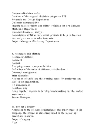 Customer-Decision maker
Creation of the targeted decision categories TPP
Research and Design Department
Customer representative
Prepare sales forecasts and market research for TPP analysis
Marketing Department
Customer-Financial analyst
Computation of NPVs for current projects to help in decision
tree analysis and also sales forecasts.
Project Managers /Marketing Departments
b. Resources and Staffing
Resources/Staffing
Comment
Contact
Assigning resource responsibilities
Definition of the roles of different stakeholders.
Company management.
Staff schedules
Allocation of shifts and the working hours for employees and
staff in the organization.
HR management.
Benchmarking
Bring together experts to develop benchmarking for the backup
assessments
Senior Managers.
10. Project Category
According to the relevant requirements and experiences in the
company, the project is classified based on the following
predefined features.
Project Category
High
 