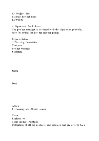13. Project End
Planned Project End:
14/2/2022
a. Signatures for Release
The project manager is released with the signatures provided
here following the project closing phase:
Representative
of Steering Committee
Customer
Project Manager
Signature
Name
Date
Annex
I. Glossary and Abbreviations
Term
Explanation
Total Product Portfolio
Collection of all the products and services that are offered by a
 