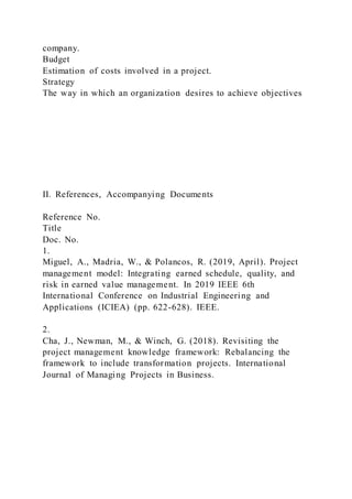 company.
Budget
Estimation of costs involved in a project.
Strategy
The way in which an organization desires to achieve objectives
II. References, Accompanying Documents
Reference No.
Title
Doc. No.
1.
Miguel, A., Madria, W., & Polancos, R. (2019, April). Project
management model: Integrating earned schedule, quality, and
risk in earned value management. In 2019 IEEE 6th
International Conference on Industrial Engineering and
Applications (ICIEA) (pp. 622-628). IEEE.
2.
Cha, J., Newman, M., & Winch, G. (2018). Revisiting the
project management knowledge framework: Rebalancing the
framework to include transformation projects. International
Journal of Managing Projects in Business.
 