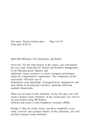 File name: Project Charter.docx Page 4 of 19
Print date 05.05.16
QSO 680 Milestone Two Guidelines and Rubric
Overview: For the final project in the course, you will analyze
the case study Value-Driven Project and Portfolio Management
in the Pharmaceutical Industry and
additional course resources to create a program performance
report for a hypothetical organization. The completion of this
assessment will allow you to
demonstrate your knowledge of program-level management and
your ability to develop key executive reporting following
standard frameworks.
There are two parts to this milestone. In the first part, you will
create a project scope statement. In the second part, you will set
up your project using MS Project
software and create a work breakdown structure (WBS).
Prompt I: Thus far in the course, you have completed a case
study overview and a project charter. In this milestone, you will
develop a project scope statement
 