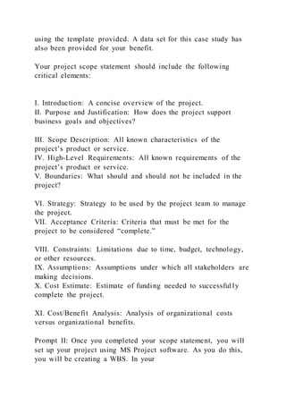 using the template provided. A data set for this case study has
also been provided for your benefit.
Your project scope statement should include the following
critical elements:
I. Introduction: A concise overview of the project.
II. Purpose and Justification: How does the project support
business goals and objectives?
III. Scope Description: All known characteristics of the
project’s product or service.
IV. High-Level Requirements: All known requirements of the
project’s product or service.
V. Boundaries: What should and should not be included in the
project?
VI. Strategy: Strategy to be used by the project team to manage
the project.
VII. Acceptance Criteria: Criteria that must be met for the
project to be considered “complete.”
VIII. Constraints: Limitations due to time, budget, technology,
or other resources.
IX. Assumptions: Assumptions under which all stakeholders are
making decisions.
X. Cost Estimate: Estimate of funding needed to successful ly
complete the project.
XI. Cost/Benefit Analysis: Analysis of organizational costs
versus organizational benefits.
Prompt II: Once you completed your scope statement, you will
set up your project using MS Project software. As you do this,
you will be creating a WBS. In your
 