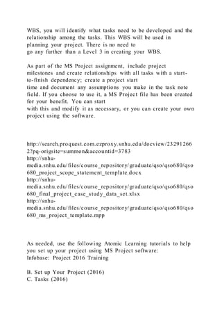 WBS, you will identify what tasks need to be developed and the
relationship among the tasks. This WBS will be used in
planning your project. There is no need to
go any further than a Level 3 in creating your WBS.
As part of the MS Project assignment, include project
milestones and create relationships with all tasks with a start-
to-finish dependency; create a project start
time and document any assumptions you make in the task note
field. If you choose to use it, a MS Project file has been created
for your benefit. You can start
with this and modify it as necessary, or you can create your own
project using the software.
http://search.proquest.com.ezproxy.snhu.edu/docview/23291266
2?pq-origsite=summon&accountid=3783
http://snhu-
media.snhu.edu/files/course_repository/graduate/qso/qso680/qso
680_project_scope_statement_template.docx
http://snhu-
media.snhu.edu/files/course_repository/graduate/qso/qso680/qso
680_final_project_case_study_data_set.xlsx
http://snhu-
media.snhu.edu/files/course_repository/graduate/qso/qso680/qso
680_ms_project_template.mpp
As needed, use the following Atomic Learning tutorials to help
you set up your project using MS Project software:
Infobase: Project 2016 Training
B. Set up Your Project (2016)
C. Tasks (2016)
 