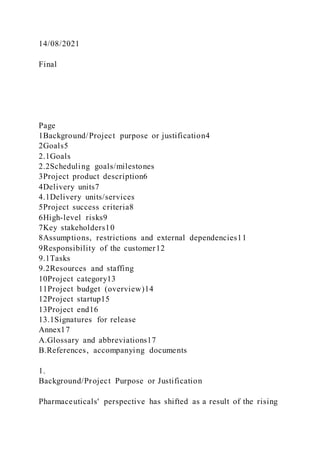 14/08/2021
Final
Page
1Background/Project purpose or justification4
2Goals5
2.1Goals
2.2Scheduling goals/milestones
3Project product description6
4Delivery units7
4.1Delivery units/services
5Project success criteria8
6High-level risks9
7Key stakeholders10
8Assumptions, restrictions and external dependencies11
9Responsibility of the customer12
9.1Tasks
9.2Resources and staffing
10Project category13
11Project budget (overview)14
12Project startup15
13Project end16
13.1Signatures for release
Annex17
A.Glossary and abbreviations17
B.References, accompanying documents
1.
Background/Project Purpose or Justification
Pharmaceuticals' perspective has shifted as a result of the rising
 