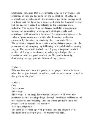 healthcare expenses that are currently affecting everyone, and
pharmaceuticals are focusing on the generation of value in
research and development. Value-driven portfolio management
is a term that has long been associated with the financial sector
but has recently gained popularity in the pharmaceutical
industry. The notion of value-driven portfolio management
focuses on connecting a company's strategic goals and
objectives with resource allocation. A corporation can raise the
value of pharmaceuticals while also lowering healthcare
expenses by focusing on studying the risks and effects.
The project's purpose is to create a value-driven project for the
pharmaceutical company by following a set of decision-making
stages. The steps will include developing a targeted product
profile, defining a timeframe, developing a budget that is
consistent with the goal product profile, and ultimately
developing a stage gate decision-making system.
2. Goals
This section addresses the goals of the project which indicate
what the project intends to achieve and the milestones related to
the goals established.
a. Goals
Goal
Description
Efficiency
Efficiency in the drug development process will mean that
pharmaceuticals develop drugs through maximum utilization of
the resources and ensuring that the waste products from the
process are as minimal as possible.
Strategic alignment
The goal is to come up with projects that are aligned with
financial and strategic goals of pharmaceuticals.
 