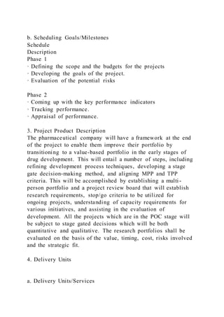 b. Scheduling Goals/Milestones
Schedule
Description
Phase 1
· Defining the scope and the budgets for the projects
· Developing the goals of the project.
· Evaluation of the potential risks
Phase 2
· Coming up with the key performance indicators
· Tracking performance.
· Appraisal of performance.
3. Project Product Description
The pharmaceutical company will have a framework at the end
of the project to enable them improve their portfolio by
transitioning to a value-based portfolio in the early stages of
drug development. This will entail a number of steps, including
refining development process techniques, developing a stage
gate decision-making method, and aligning MPP and TPP
criteria. This will be accomplished by establishing a multi -
person portfolio and a project review board that will establish
research requirements, stop/go criteria to be utilized for
ongoing projects, understanding of capacity requirements for
various initiatives, and assisting in the evaluation of
development. All the projects which are in the POC stage will
be subject to stage gated decisions which will be both
quantitative and qualitative. The research portfolios shall be
evaluated on the basis of the value, timing, cost, risks involved
and the strategic fit.
4. Delivery Units
a. Delivery Units/Services
 