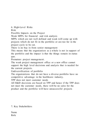 6. High-Level Risks
Risk
Possible Impacts on the Project
Weak MPPs for financial and risk analysis
MPPs which are not well defined and weak will come up with
projects which do not fit in the portfolio or are too far in the
project cycle to be cut.
There is no buy in from senior management
This means that the organization as a whole is not in support of
the portfolio and the impact is that the things remain in status
quo.
Premature project management.
The weak project management office or a new office cannot
support the high level decisions and analysis that is needed for
the current projects.
Undiversification of portfolio
The organizations that do not have a diverse portfolio have no
competitive advantage in the healthcare industry.
TPP does not meet customer needs
All R&D decisions are based on TPP and hence if the TPP does
not meet the customer needs, there will be no sales for the
product and the portfolio will have unsuccessful projects
7. Key Stakeholders
Name
Role
 