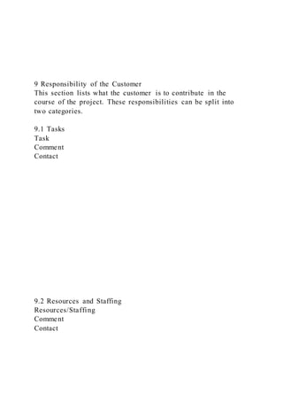 9 Responsibility of the Customer
This section lists what the customer is to contribute in the
course of the project. These responsibilities can be split into
two categories.
9.1 Tasks
Task
Comment
Contact
9.2 Resources and Staffing
Resources/Staffing
Comment
Contact
 