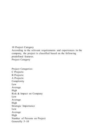 10 Project Category
According to the relevant requirements and experiences in the
company, the project is classified based on the following
predefined features.
Project Category
Project Categories:
C Projects:
B Projects:
A Projects:
Complexity
Low
Average
High
Risk & Impact on Company
Low
Average
High
Strategic Importance
Low
Average
High
Number of Persons on Project
Generally 5–10
 