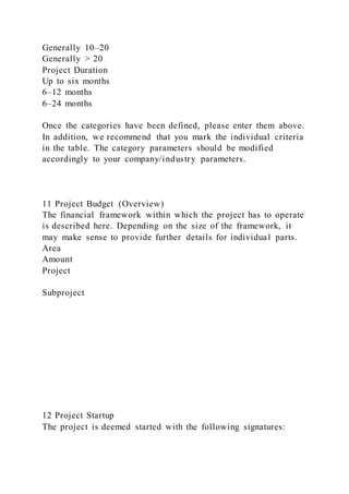 Generally 10–20
Generally > 20
Project Duration
Up to six months
6–12 months
6–24 months
Once the categories have been defined, please enter them above.
In addition, we recommend that you mark the individual criteria
in the table. The category parameters should be modified
accordingly to your company/industry parameters.
11 Project Budget (Overview)
The financial framework within which the project has to operate
is described here. Depending on the size of the framework, it
may make sense to provide further details for individual parts.
Area
Amount
Project
Subproject
12 Project Startup
The project is deemed started with the following signatures:
 