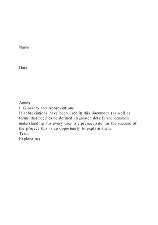 Name
Date
Annex
I. Glossary and Abbreviations
If abbreviations have been used in this document (as well as
terms that need to be defined in greater detail) and common
understanding for every user is a prerequisite for the success of
the project, this is an opportunity to explain them.
Term
Explanation
 