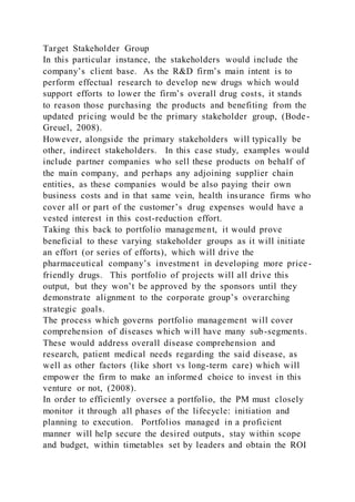 Target Stakeholder Group
In this particular instance, the stakeholders would include the
company’s client base. As the R&D firm’s main intent is to
perform effectual research to develop new drugs which would
support efforts to lower the firm’s overall drug costs, it stands
to reason those purchasing the products and benefiting from the
updated pricing would be the primary stakeholder group, (Bode-
Greuel, 2008).
However, alongside the primary stakeholders will typically be
other, indirect stakeholders. In this case study, examples would
include partner companies who sell these products on behalf of
the main company, and perhaps any adjoining supplier chain
entities, as these companies would be also paying their own
business costs and in that same vein, health insurance firms who
cover all or part of the customer’s drug expenses would have a
vested interest in this cost-reduction effort.
Taking this back to portfolio management, it would prove
beneficial to these varying stakeholder groups as it will initiate
an effort (or series of efforts), which will drive the
pharmaceutical company’s investment in developing more price-
friendly drugs. This portfolio of projects will all drive this
output, but they won’t be approved by the sponsors until they
demonstrate alignment to the corporate group’s overarching
strategic goals.
The process which governs portfolio management will cover
comprehension of diseases which will have many sub-segments.
These would address overall disease comprehension and
research, patient medical needs regarding the said disease, as
well as other factors (like short vs long-term care) which will
empower the firm to make an informed choice to invest in this
venture or not, (2008).
In order to efficiently oversee a portfolio, the PM must closely
monitor it through all phases of the lifecycle: initiation and
planning to execution. Portfolios managed in a proficient
manner will help secure the desired outputs, stay within scope
and budget, within timetables set by leaders and obtain the ROI
 