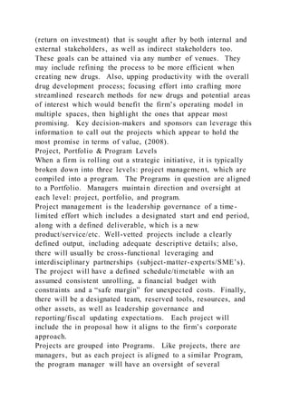 (return on investment) that is sought after by both internal and
external stakeholders, as well as indirect stakeholders too.
These goals can be attained via any number of venues. They
may include refining the process to be more efficient when
creating new drugs. Also, upping productivity with the overall
drug development process; focusing effort into crafting more
streamlined research methods for new drugs and potential areas
of interest which would benefit the firm’s operating model in
multiple spaces, then highlight the ones that appear most
promising. Key decision-makers and sponsors can leverage this
information to call out the projects which appear to hold the
most promise in terms of value, (2008).
Project, Portfolio & Program Levels
When a firm is rolling out a strategic initiative, it is typically
broken down into three levels: project management, which are
compiled into a program. The Programs in question are aligned
to a Portfolio. Managers maintain direction and oversight at
each level: project, portfolio, and program.
Project management is the leadership governance of a time-
limited effort which includes a designated start and end period,
along with a defined deliverable, which is a new
product/service/etc. Well-vetted projects include a clearly
defined output, including adequate descriptive details; also,
there will usually be cross-functional leveraging and
interdisciplinary partnerships (subject-matter-experts/SME’s).
The project will have a defined schedule/timetable with an
assumed consistent unrolling, a financial budget with
constraints and a “safe margin” for unexpected costs. Finally,
there will be a designated team, reserved tools, resources, and
other assets, as well as leadership governance and
reporting/fiscal updating expectations. Each project will
include the in proposal how it aligns to the firm’s corporate
approach.
Projects are grouped into Programs. Like projects, there are
managers, but as each project is aligned to a similar Program,
the program manager will have an oversight of several
 