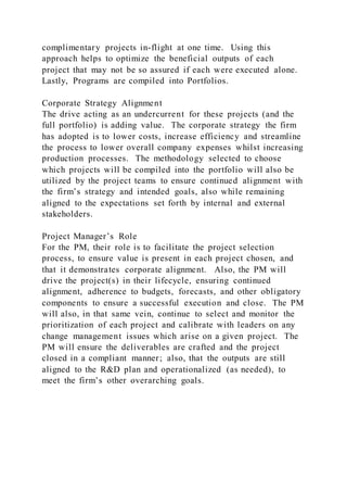 complimentary projects in-flight at one time. Using this
approach helps to optimize the beneficial outputs of each
project that may not be so assured if each were executed alone.
Lastly, Programs are compiled into Portfolios.
Corporate Strategy Alignment
The drive acting as an undercurrent for these projects (and the
full portfolio) is adding value. The corporate strategy the firm
has adopted is to lower costs, increase efficiency and streamline
the process to lower overall company expenses whilst increasing
production processes. The methodology selected to choose
which projects will be compiled into the portfolio will also be
utilized by the project teams to ensure continued alignment with
the firm’s strategy and intended goals, also while remaining
aligned to the expectations set forth by internal and external
stakeholders.
Project Manager’s Role
For the PM, their role is to facilitate the project selection
process, to ensure value is present in each project chosen, and
that it demonstrates corporate alignment. Also, the PM will
drive the project(s) in their lifecycle, ensuring continued
alignment, adherence to budgets, forecasts, and other obligatory
components to ensure a successful execution and close. The PM
will also, in that same vein, continue to select and monitor the
prioritization of each project and calibrate with leaders on any
change management issues which arise on a given project. The
PM will ensure the deliverables are crafted and the project
closed in a compliant manner; also, that the outputs are still
aligned to the R&D plan and operationalized (as needed), to
meet the firm’s other overarching goals.
 