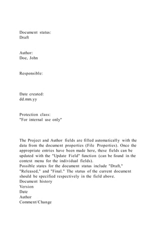 Document status:
Draft
Author:
Doe, John
Responsible:
Date created:
dd.mm.yy
Protection class:
"For internal use only"
The Project and Author fields are filled automatically with the
data from the document properties (File Properties). Once the
appropriate entries have been made here, these fields can be
updated with the "Update Field" function (can be found in the
context menu for the individual fields).
Possible states for the document status include "Draft,"
"Released," and "Final." The status of the current document
should be specified respectively in the field above.
Document history
Version
Date
Author
Comment/Change
 