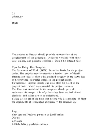 0.1
dd.mm.yy
Draft
The document history should provide an overview of the
development of the document. Different versions with their
date, author, and possible comments should be entered here.
Tips for Using This Template:
The Statement of Work (SOW) forms the basis for the project
order. The project order represents a further level of detail.
Information that is often only outlined roughly in the SOW has
to be provided in greater detail in the project order.
Furthermore, internal points can also often be listed in the
project order, which are essential for project success.
The blue text contained in the template should provide
assistance for usage. It briefly describes how the individual
elements and styles are to be understood.
Please delete all of the blue text before you disseminate or print
the document; it is intended exclusively for internal use.
Page
1Background/Project purpose or justification
2Goals
2.1Goals
2.2Scheduling goals/milestones
 