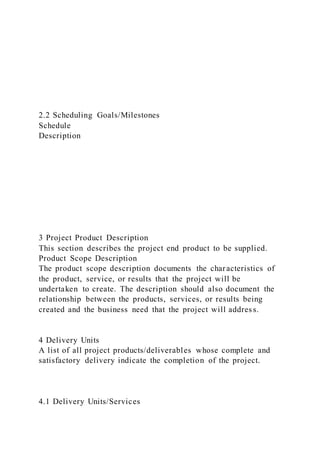 2.2 Scheduling Goals/Milestones
Schedule
Description
3 Project Product Description
This section describes the project end product to be supplied.
Product Scope Description
The product scope description documents the characteristics of
the product, service, or results that the project will be
undertaken to create. The description should also document the
relationship between the products, services, or results being
created and the business need that the project will address.
4 Delivery Units
A list of all project products/deliverables whose complete and
satisfactory delivery indicate the completion of the project.
4.1 Delivery Units/Services
 