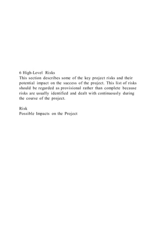 6 High-Level Risks
This section describes some of the key project risks and their
potential impact on the success of the project. This list of risks
should be regarded as provisional rather than complete because
risks are usually identified and dealt with continuously during
the course of the project.
Risk
Possible Impacts on the Project
 