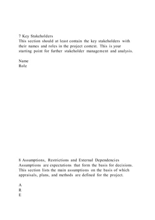 7 Key Stakeholders
This section should at least contain the key stakeholders with
their names and roles in the project context. This is your
starting point for further stakeholder management and analysis.
Name
Role
8 Assumptions, Restrictions and External Dependencies
Assumptions are expectations that form the basis for decisions.
This section lists the main assumptions on the basis of which
appraisals, plans, and methods are defined for the project.
A
R
E
 