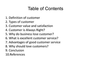 Table of Contents
1. Definition of customer
2. Types of customer
3. Customer value and satisfaction
4. Customer is Always Right?
5. Why do business lose customer?
6. What is excellent customer service?
7. Advantages of good customer service
8. Why should love customers?
9. Conclusion
10.References
 